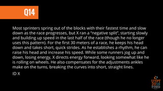 Q14
Most sprinters spring out of the blocks with their fastest time and slow
down as the race progresses, but X ran a “negative split”, starting slowly
and building up speed in the last half of the race (though he no longer
uses this pattern). For the first 30 meters of a race, he keeps his head
down and takes short, quick strides. As he establishes a rhythm, he can
raise his head and increase his speed. While some runners jog up and
down, losing energy, X directs energy forward, looking somewhat like he
is rolling on wheels. He also compensates for the adjustments ankles
make on the turns, breaking the curves into short, straight lines.
ID X
 