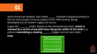 North American football, also called _______ football is played primarily in
the US and Canada. It has its origins in the 19th century, being
developed out of modern rugby and soccer.
It gets the ________ prefix, thanks to the characteristic pitch, which is
marked by a series of parallel lines along the width of the field in a
pattern resembling a cooking ________. (bigger pics on next slide)
FITB.
Q3.
 