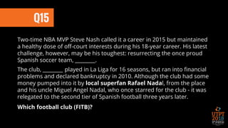 Q15
Two-time NBA MVP Steve Nash called it a career in 2015 but maintained
a healthy dose of off-court interests during his 18-year career. His latest
challenge, however, may be his toughest: resurrecting the once proud
Spanish soccer team, ________.
The club, ________ played in La Liga for 16 seasons, but ran into financial
problems and declared bankruptcy in 2010. Although the club had some
money pumped into it by local superfan Rafael Nadal, from the place
and his uncle Miguel Angel Nadal, who once starred for the club - it was
relegated to the second tier of Spanish football three years later.
Which football club (FITB)?
 