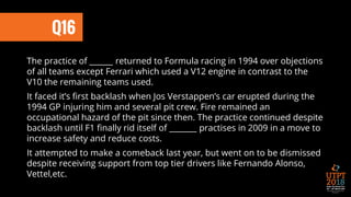 Q16
The practice of ______ returned to Formula racing in 1994 over objections
of all teams except Ferrari which used a V12 engine in contrast to the
V10 the remaining teams used.
It faced it’s first backlash when Jos Verstappen’s car erupted during the
1994 GP injuring him and several pit crew. Fire remained an
occupational hazard of the pit since then. The practice continued despite
backlash until F1 finally rid itself of _______ practises in 2009 in a move to
increase safety and reduce costs.
It attempted to make a comeback last year, but went on to be dismissed
despite receiving support from top tier drivers like Fernando Alonso,
Vettel,etc.
 