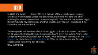 In 2002, the Italian ____ team offered X full use of their coaches and training
facilities if he competed under the Italian flag, but he did not take the offer,
insisting he wanted to continue representing India. "For me the dream was to get
the Olympics to my hometown, and that was the only reason I was doing it. To
show that we are also here."
X often speaks in interviews about his struggles to finance his career. He claims
"in 20 years, the Indian Olympic Association hasn’t given me a dime." Early in his
career he would borrow sleds for his races. After landing in Montreal for the 2002
Games, he hitchhiked to Salt Lake City. In 2006, he did not compete for two
seasons due to running out of funds.
Who is X? FITB.
Q20
 