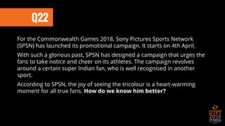 Q22
For the Commonwealth Games 2018, Sony Pictures Sports Network
(SPSN) has launched its promotional campaign. It starts on 4th April.
With such a glorious past, SPSN has designed a campaign that urges the
fans to take notice and cheer on its athletes. The campaign revolves
around a certain super Indian fan, who is well recognised in another
sport.
According to SPSN, the joy of seeing the tricolour is a heart-warming
moment for all true fans. How do we know him better?
 