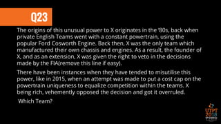Q23
The origins of this unusual power to X originates in the ‘80s, back when
private English Teams went with a constant powertrain, using the
popular Ford Cosworth Engine. Back then, X was the only team which
manufactured their own chassis and engines. As a result, the founder of
X, and as an extension, X was given the right to veto in the decisions
made by the FIA(remove this line if easy).
There have been instances when they have tended to misutilise this
power, like in 2015, when an attempt was made to put a cost cap on the
powertrain uniqueness to equalize competition within the teams. X
being rich, vehemently opposed the decision and got it overruled.
Which Team?
 