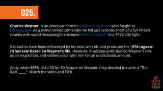 Q25.
Charles Wepner is an American former professional boxer who fought at
heavyweight .As a world ranked contender he fell just seconds short of a full fifteen
rounds with world heavyweight champion Muhammad Ali in a 1975 title fight.
X is said to have been influenced by his bout with Ali, and produced his 1976 rags-to-
riches tale based on Wepner’s life. However, X subsequently denied Wepner’s role
as an inspiration, and settled a suit with him for an undisclosed amount.
Aptly, when ESPN did a 30 for 30 feature on Wepner, they decided to name it “The
Real _____”. Watch the video and FITB.
 