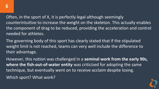 6
Often, in the sport of X, it is perfectly legal although seemingly
counterintuitive to increase the weight on the skeleton. This actually enables
the component of drag to be reduced, providing the acceleration and control
needed for athletes.
The governing body of this sport has clearly stated that if the stipulated
weight limit is not reached, teams can very well include the difference to
their advantage.
However, this notion was challenged in a seminal work from the early 90s,
where the fish-out-of-water entity was criticized for adopting the same
technique, but eventually went on to receive acclaim despite losing.
Which sport? What work?
 