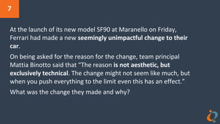 7
At the launch of its new model SF90 at Maranello on Friday,
Ferrari had made a new seemingly unimpactful change to their
car.
On being asked for the reason for the change, team principal
Mattia Binotto said that “The reason is not aesthetic, but
exclusively technical. The change might not seem like much, but
when you push everything to the limit even this has an effect.”
What was the change they made and why?
 