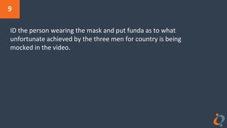 9
ID the person wearing the mask and put funda as to what
unfortunate achieved by the three men for country is being
mocked in the video.
 