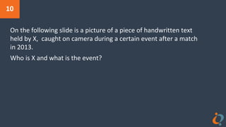 10
On the following slide is a picture of a piece of handwritten text
held by X, caught on camera during a certain event after a match
in 2013.
Who is X and what is the event?
 