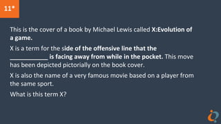 11*
This is the cover of a book by Michael Lewis called X:Evolution of
a game.
X is a term for the side of the offensive line that the
___________ is facing away from while in the pocket. This move
has been depicted pictorially on the book cover.
X is also the name of a very famous movie based on a player from
the same sport.
What is this term X?
 