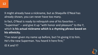 12
X might already have a nickname, but as Shaquille O'Neal has
already shown, you can never have too many.
In fact, O'Neal is ready to relinquish one of his favorites --
"Superman" -- and give it up "with honor and pleasure" to the Y,
which is his actual nickname which is a rhyming phrase based on
his ethnicity.
"I've never given my name up before, but I'm giving it to him.
He's the new Superman. You heard it here first,”
ID X and Y?
 