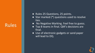 Rules
Rules
● Rules 25 Questions, 25 points.
● Star marked (*) questions used to resolve
ties.
● No Negative Marking. Feel free to guess.
● Top 8 teams in final. QM’s decisions are
final.
● Use of electronic gadgets or sand paper
will lead to DQ.
 