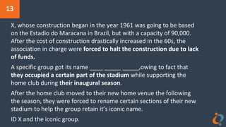 13
X, whose construction began in the year 1961 was going to be based
on the Estadio do Maracana in Brazil, but with a capacity of 90,000.
After the cost of construction drastically increased in the 60s, the
association in charge were forced to halt the construction due to lack
of funds.
A specific group got its name ____ _____ _____,owing to fact that
they occupied a certain part of the stadium while supporting the
home club during their inaugural season.
After the home club moved to their new home venue the following
the season, they were forced to rename certain sections of their new
stadium to help the group retain it’s iconic name.
ID X and the iconic group.
 