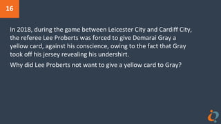 16
In 2018, during the game between Leicester City and Cardiff City,
the referee Lee Proberts was forced to give Demarai Gray a
yellow card, against his conscience, owing to the fact that Gray
took off his jersey revealing his undershirt.
Why did Lee Proberts not want to give a yellow card to Gray?
 