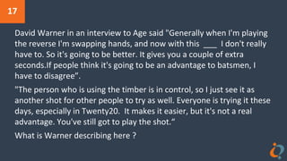 17
David Warner in an interview to Age said "Generally when I'm playing
the reverse I'm swapping hands, and now with this ___ I don't really
have to. So it's going to be better. It gives you a couple of extra
seconds.If people think it's going to be an advantage to batsmen, I
have to disagree”.
"The person who is using the timber is in control, so I just see it as
another shot for other people to try as well. Everyone is trying it these
days, especially in Twenty20. It makes it easier, but it's not a real
advantage. You've still got to play the shot.“
What is Warner describing here ?
 