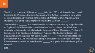 18
The first recorded use of the word _____ is in the 1773 book Juvenile Sports and
Pastimes, to Which Are Prefixed, Memoirs of the Author: Including a New Mode
of Infant Education by Richard Johnson (Pseud. Master Michel Angelo), whose
chapter XI was titled "New Improvements on the Game of ______".
The belief that _______ was mentioned in a 1363 proclamation by King Edward III
of England is based on modern translations of the proclamation, which was
originally in Latin and explicitly forbade the games "Pilam Manualem, Pedivam, &
Bacularem: & ad Canibucam & Gallorum Pugnam".The English historian and
biographer John Strype did not use the word "_______" when he translated the
proclamation in 1720, instead translating "Canibucam" as "Cambuck"; this may
have referred to either an early form of ______ or a game more similar to golf or
croquet.
FITB
 
