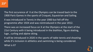 23*
The first occurence of X at the Olympics can be traced back to the
1900 Paris Games in the sports of Croquet, Equestrian and Sailing.
X was introduced in Tennis in the year 1900 but fell off the
programme after 1924 and was reintroduced in the year 2012.
There was an increased focus on X at the Olympics at the start of the
21st Century with it being introduced in the biathlon, figure skating,
luge , curling and alpine skiing.
X will be introduced in 2020 in the sports of table tennis and shooting
while it’s inclusion in athletics and swimming is being considered.
What is X?
 