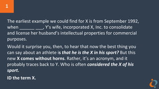 1
The earliest example we could find for X is from September 1992,
when ______ ___, Y’s wife, incorporated X, Inc. to consolidate
and license her husband’s intellectual properties for commercial
purposes.
Would it surprise you, then, to hear that now the best thing you
can say about an athlete is that he is the X in his sport? But this
new X comes without horns. Rather, it’s an acronym, and it
probably traces back to Y. Who is often considered the X of his
sport.
ID the term X.
 
