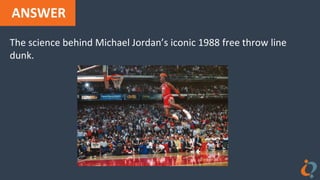 ANSWER
The science behind Michael Jordan’s iconic 1988 free throw line
dunk.
 
