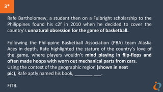 Rafe Bartholomew, a student then on a Fulbright scholarship to the
Philippines found his c2f in 2010 when he decided to cover the
country’s unnatural obsession for the game of basketball.
Following the Philippine Basketball Association (PBA) team Alaska
Aces in depth, Rafe highlighted the stature of the country’s love of
the game, where players wouldn’t mind playing in flip-flops and
often made hoops with worn out mechanical parts from cars.
Using the context of the geographic region (shown in next
pic), Rafe aptly named his book, _______ ___.
FITB.
3*
 
