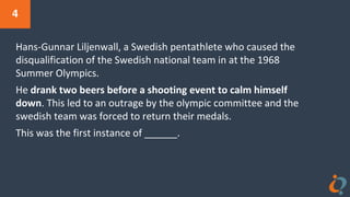 4
Hans-Gunnar Liljenwall, a Swedish pentathlete who caused the
disqualification of the Swedish national team in at the 1968
Summer Olympics.
He drank two beers before a shooting event to calm himself
down. This led to an outrage by the olympic committee and the
swedish team was forced to return their medals.
This was the first instance of ______.
 