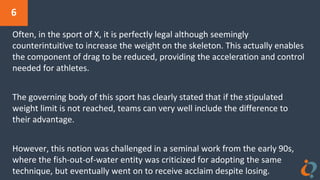6
Often, in the sport of X, it is perfectly legal although seemingly
counterintuitive to increase the weight on the skeleton. This actually enables
the component of drag to be reduced, providing the acceleration and control
needed for athletes.
The governing body of this sport has clearly stated that if the stipulated
weight limit is not reached, teams can very well include the difference to
their advantage.
However, this notion was challenged in a seminal work from the early 90s,
where the fish-out-of-water entity was criticized for adopting the same
technique, but eventually went on to receive acclaim despite losing.
 
