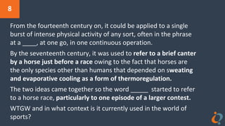 8
From the fourteenth century on, it could be applied to a single
burst of intense physical activity of any sort, often in the phrase
at a ____, at one go, in one continuous operation.
By the seventeenth century, it was used to refer to a brief canter
by a horse just before a race owing to the fact that horses are
the only species other than humans that depended on sweating
and evaporative cooling as a form of thermoregulation.
The two ideas came together so the word _____ started to refer
to a horse race, particularly to one episode of a larger contest.
WTGW and in what context is it currently used in the world of
sports?
 