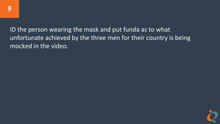 9
ID the person wearing the mask and put funda as to what
unfortunate achieved by the three men for their country is being
mocked in the video.
 