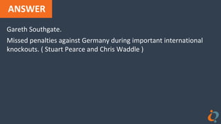 ANSWER
Gareth Southgate.
Missed penalties against Germany during important international
knockouts. ( Stuart Pearce and Chris Waddle )
 