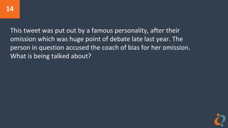 14
This tweet was put out by a famous personality, after their
omission which was huge point of debate late last year. The
person in question accused the coach of bias for her omission.
What is being talked about?
 