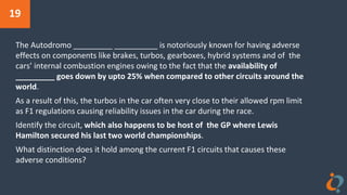 19
The Autodromo _________ __________ is notoriously known for having adverse
effects on components like brakes, turbos, gearboxes, hybrid systems and of the
cars’ internal combustion engines owing to the fact that the availability of
_________ goes down by upto 25% when compared to other circuits around the
world.
As a result of this, the turbos in the car often very close to their allowed rpm limit
as F1 regulations causing reliability issues in the car during the race.
Identify the circuit, which also happens to be host of the GP where Lewis
Hamilton secured his last two world championships.
What distinction does it hold among the current F1 circuits that causes these
adverse conditions?
 