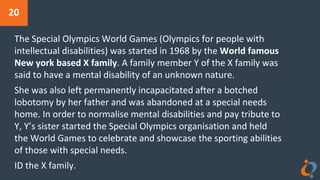 20
The Special Olympics World Games (Olympics for people with
intellectual disabilities) was started in 1968 by the World famous
New york based X family. A family member Y of the X family was
said to have a mental disability of an unknown nature.
She was also left permanently incapacitated after a botched
lobotomy by her father and was abandoned at a special needs
home. In order to normalise mental disabilities and pay tribute to
Y, Y’s sister started the Special Olympics organisation and held
the World Games to celebrate and showcase the sporting abilities
of those with special needs.
ID the X family.
 