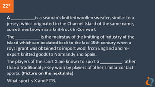 22*
A __________is a seaman's knitted woollen sweater, similar to a
jersey, which originated in the Channel Island of the same name,
sometimes known as a knit-frock in Cornwall.
The __________ is the mainstay of the knitting of industry of the
island which can be dated back to the late 15th century when a
royal grant was obtained to import wool from England and re-
export knitted goods to Normandy and Spain.
The players of the sport X are known to sport a _________ rather
than a traditional jersey worn by players of other similar contact
sports. (Picture on the next slide)
What sport is X and FITB.
 