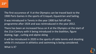23*
The first occurence of X at the Olympics can be traced back to the
1900 Paris Games in the sports of Croquet, Equestrian and Sailing.
X was introduced in Tennis in the year 1900 but fell off the
programme after 1924 and was reintroduced in the year 2012.
There has been an increased focus on X at the Olympics at the start of
the 21st Century with it being introduced in the biathlon, figure
skating, luge , curling and alpine skiing
X will be introduced in 2020 in the sports of table tennis and shooting
while it’s inclusion in athletics and swimming is being considered.
What is X?
 