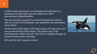 2
In 2010, Dawn Brancheau, an employee of X died due to a
workplace accident that was the subject of a 2013
documentary called Blackfish.
The documentary caused X to receive widespread criticism
and as a result of the backlash, new legislation was formed by
many states.
All this lead to 50% drop in the share prices of X and it has still
not recovered from these blows. The impact was so far
reaching that a 2018 “venture” also had to undergo changes to
prevent similar public shaming.
Id X and the John Lasseter venture
 