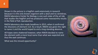 4
Shown in the picture is a Hagfish used extensively in research
because it is the only known organism with a skull and no vertebrae,
RIKEN laboratory Center for Biology is one such state of the art lab
that studies the Hagfish and has produced some newsworthy results
in the field of fish reproduction.
RIKEN laboratory also made headlines in 2015, when it confirmed
the discovery of element 113. As a result, RIKEN was given the right
to name it and the world hoped to end a long standing absence.
All hopes were shattered however, when RIKEN decided to name
the element with a more local name than what was expected and
thus the wait continues.
What was the missed opportunity?
 