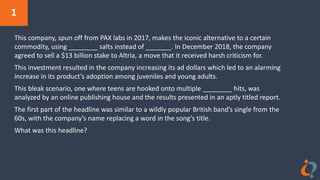 1
This company, spun off from PAX labs in 2017, makes the iconic alternative to a certain
commodity, using ________ salts instead of _______. In December 2018, the company
agreed to sell a $13 billion stake to Altria, a move that it received harsh criticism for.
This investment resulted in the company increasing its ad dollars which led to an alarming
increase in its product’s adoption among juveniles and young adults.
This bleak scenario, one where teens are hooked onto multiple ________ hits, was
analyzed by an online publishing house and the results presented in an aptly titled report.
The first part of the headline was similar to a wildly popular British band’s single from the
60s, with the company’s name replacing a word in the song’s title.
What was this headline?
 