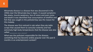 6
Minamata disease is a disease that was discovered in the
1950s near the Minamata bay in Japan. It caused symptoms
like ataxia, muscle weakness, loss of vision and even coma
and death.It was identified that consumption of shellfish and
fish that was caught in the polluted bay was the reason for
this malady.
The disease was first noticed in cats when they ate table
scraps that caused them to convulse violently and had
extremely high body temperatures that the disease was also
called _______ ___ _____.
What was the pollutant responsible for the disease,
something that has become widely popular over the past 6
months in an entertainment context?
 
