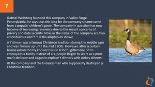 7
Gabriel Weinberg founded this company in Valley Forge
Pennsylvania, he says that the idea for the company’s name came
from a popular children’s game. The company in question has now
become of increasing relevance due to the recent concerns of
privacy and data security. Now, in the name of the company are two
amphibians X and Y. Y is the amphibian shown.
A Y dinner was a famous Christmas tradition during the middle ages
and was famous up until the mid 1800s. However, after a certain
businessman mostly known to us in X form, gifted one of his
employees a turkey instead of a Y, people began to see Y as a poor
man’s delicacy and began to replace Y dinners with turkey dinners.
ID the company and the businessman who supposedly destroyed a
Christmas tradition.
 