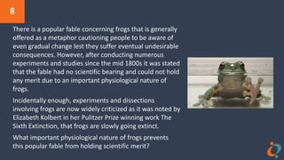 8
There is a popular fable concerning frogs that is generally
offered as a metaphor cautioning people to be aware of
even gradual change lest they suffer eventual undesirable
consequences. However, after conducting numerous
experiments and studies since the mid 1800s it was stated
that the fable had no scientific bearing and could not hold
any merit due to an important physiological nature of
frogs.
Incidentally enough, experiments and dissections
involving frogs are now widely criticized as it was noted by
Elizabeth Kolbert in her Pulitzer Prize winning work The
Sixth Extinction, that frogs are slowly going extinct.
What important physiological nature of frogs prevents
this popular fable from holding scientific merit?
 