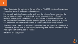 3
When X assumed the position of the top office at Y in 1933, he strongly advocated
for original research and advanced education.
X undertook radical reforms once he took over the reigns of Y and expected the
highest order of excellence, believing it to be a strong proponent of quality
research and progress. The effects of his reforms and practices are apparent to
this day, with equal emphasis placed on both applied & pure research at Y, which
has often been heralded as the bastion of scientific research in the country.
Journalist Pavan Kulkarni, in an attempt to understand the spread of X’s reforms at
Y penned an article, with its title directly borrowing from what is considered as X’s
most significant contribution to science.
What was the title given?
 