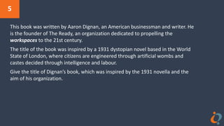 5
This book was written by Aaron Dignan, an American businessman and writer. He
is the founder of The Ready, an organization dedicated to propelling the
workspaces to the 21st century.
The title of the book was inspired by a 1931 dystopian novel based in the World
State of London, where citizens are engineered through artificial wombs and
castes decided through intelligence and labour.
Give the title of Dignan’s book, which was inspired by the 1931 novella and the
aim of his organization.
 