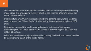 6
The 2008 financial crisis witnessed a number of banks and corporations shutting
shop, with a few undergoing mergers albeit at the expense of layoffs across the
white collar workforce.
One such fund was XY, which was absorbed by a banking giant, whose leader is
now known as the “White Knight”, for heralding the company through the 2008
crisis.
Newspapers around the world reported on grim outcome of the merger
considering the fact that a year back XY traded at a record high of $171 but was
sold at $2 a share.
What was headline that a journalist used to convey the bleak outcome of the deal
by incorporating a part of the fund’s name?
 