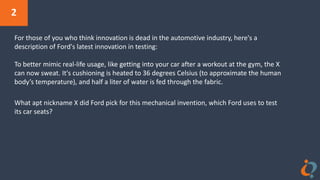 2
For those of you who think innovation is dead in the automotive industry, here's a
description of Ford's latest innovation in testing:
To better mimic real-life usage, like getting into your car after a workout at the gym, the X
can now sweat. It's cushioning is heated to 36 degrees Celsius (to approximate the human
body’s temperature), and half a liter of water is fed through the fabric.
What apt nickname X did Ford pick for this mechanical invention, which Ford uses to test
its car seats?
 