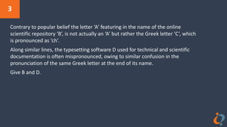 3
Contrary to popular belief the letter ‘A’ featuring in the name of the online
scientific repository ‘B’, is not actually an ‘A’ but rather the Greek letter ‘C’, which
is pronounced as ‘ch’.
Along similar lines, the typesetting software D used for technical and scientific
documentation is often mispronounced, owing to similar confusion in the
pronunciation of the same Greek letter at the end of its name.
Give B and D.
 