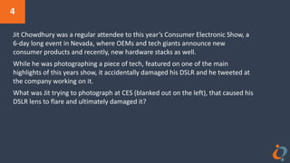 4
Jit Chowdhury was a regular attendee to this year’s Consumer Electronic Show, a
6-day long event in Nevada, where OEMs and tech giants announce new
consumer products and recently, new hardware stacks as well.
While he was photographing a piece of tech, featured on one of the main
highlights of this years show, it accidentally damaged his DSLR and he tweeted at
the company working on it.
What was Jit trying to photograph at CES (blanked out on the left), that caused his
DSLR lens to flare and ultimately damaged it?
 