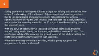 5
During World War I, helicopters featured a single nut holding back the entire rotor
system from breaking off from the rest of the assembly and wreaking mayhem.
Due to this complicated and unsafe assembly, helicopters did not witness
significant airtime during the war. This nut, that held back the blades, fastening it
to the rest of the assembly was called the ‘X’ nut, as it was the only thing that kept
this system in place.
With the dawn of better analysis tools and fabrication techniques, this time
around, during World War II, the X nut was replaced by a series of 12 nuts. This
emphasized safety of the crew and the ground forces, all the while providing the
pilots with greater maneuverability in such scenarios.
What were these replacement nuts called, which is pretty apt given their
predecessor’s function and name?
 