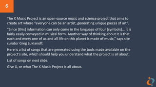 6
The X Music Project is an open-source music and science project that aims to
create art where “everyone can be an artist, generating unique pieces of art”.
“Since [this] information can only come in the language of four [symbols]… it is
fairly easily conveyed in musical form. Another way of thinking about it is that
each and every one of us and all life on this planet is made of music,” says site
curator Greg Lukianoff.
Here is a list of songs that are generated using the tools made available on the
project’s site, which should help you understand what the project is all about.
List of songs on next slide.
Give X, or what The X Music Project is all about.
 