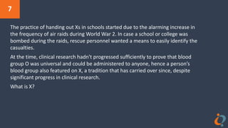 7
The practice of handing out Xs in schools started due to the alarming increase in
the frequency of air raids during World War 2. In case a school or college was
bombed during the raids, rescue personnel wanted a means to easily identify the
casualties.
At the time, clinical research hadn't progressed sufficiently to prove that blood
group O was universal and could be administered to anyone, hence a person’s
blood group also featured on X, a tradition that has carried over since, despite
significant progress in clinical research.
What is X?
 