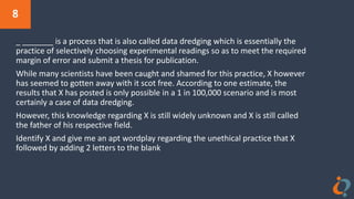 8
_ _______ is a process that is also called data dredging which is essentially the
practice of selectively choosing experimental readings so as to meet the required
margin of error and submit a thesis for publication.
While many scientists have been caught and shamed for this practice, X however
has seemed to gotten away with it scot free. According to one estimate, the
results that X has posted is only possible in a 1 in 100,000 scenario and is most
certainly a case of data dredging.
However, this knowledge regarding X is still widely unknown and X is still called
the father of his respective field.
Identify X and give me an apt wordplay regarding the unethical practice that X
followed by adding 2 letters to the blank
 