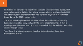 2
X is famous for his wild bets on airborne taxis and space elevators, but couldn’t
apparently make the flight to D.C., where he was called to testify on Capitol Hill
about the way state-sponsored actors had exploited a system that he helped
design during the 2016 election cycle.
Due to his increasingly hermetic avoidance from the public eye, Bloomberg
Businessweek wrote a story on X, with the cover image featuring a Y, that is
usually generated when a user clicks on a broken link that the website cannot find
any information about.
From X and Y, what was the punny headline featured on this Bloomberg
Businessweek article?
 